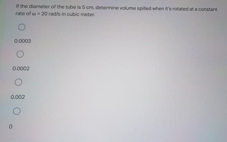 If the diameter of the tube is 5 cm, determine volume spilled when it's rotated at a constant
rate of w = 20 rad/s in cubic meter.
0.0003
0.0002
0.002
