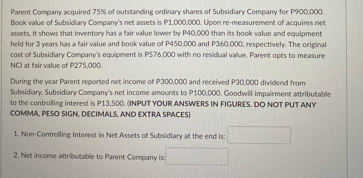 Parent Company acquired 75% of outstanding ordinary shares of Subsidiary Company for P900,000.
Book value of Subsidiary Company's net assets is P1,000,000. Upon re-measurement of acquires net
assets, it shows that inventory has a fair value lower by P40,000 than its book value and equipment
held for 3 years has a fair value and book value of P450,000 and P360,000, respectively. The original
cost of Subsidiary Company's equipment is P576,000 with no residual value. Parent opts to measure
NCI at fair value of P275,000.
During the year Parent reported net income of P300,000 and received P30,000 dividend from
Subsidiary. Subsidiary Company's net income amounts to P100,000. Goodwill impairment attributable
to the controlling interest is P13,500. (INPUT YOUR ANSWERS IN FIGURES. DO NOT PUT ANY
COMMA, PESO SIGN, DECIMALS, AND EXTRA SPACES)
1. Non-Controlling Interest in Net Assets of Subsidiary at the end is:
2. Net income attributable to Parent Company is:
