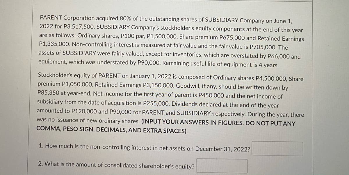 PARENT Corporation acquired 80% of the outstanding shares of SUBSIDIARY Company on June 1,
2022 for P3,517,500. SUBSIDIARY Company's stockholder's equity components at the end of this year
are as follows; Ordinary shares, P100 par, P1,500,000. Share premium P675,000 and Retained Earnings
P1,335,000. Non-controlling interest is measured at fair value and the fair value is P705,000. The
assets of SUBSIDIARY were fairly valued, except for inventories, which are overstated by P66,000 and
equipment, which was understated by P90,000. Remaining useful life of equipment is 4 years.
Stockholder's equity of PARENT on January 1, 2022 is composed of Ordinary shares P4,500O,000, Share
premium P1,050,000, Retained Earnings P3,150,000. Goodwill, if any, should be written down by
P85,350 at year-end. Net Income for the first year of parent is P450,000 and the net income of
subsidiary from the date of acquisition is P255,000. Dividends declared at the end of the year
amounted to P120,000 and P90,000 for PARENT and SUBSIDIARY, respectively. During the year, there
was no issuance of new ordinary shares. (INPUT YOUR ANSWERS IN FIGURES. DO NOT PUT ANY
COMMA, PESO SIGN, DECIMALS, AND EXTRA SPACES)
1. How much is the non-controlling interest in net assets on December 31, 2022?
2. What is the amount of consolidated shareholder's equity?
