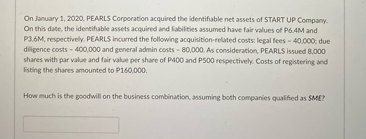 On January 1, 2020, PEARLS Corporation acquired the identifiable net assets of START UP Company.
On this date, the identifiable assets acquired and liabilities assumed have fair values of P6.4M and
P3.6M, respectively. PEARLS incurred the following acquisition-related costs: legal fees - 40,000; due
diligence costs - 400,000 and general admin costs - 80,000. As consideration, PEARLS issued 8,000
shares with par value and fair value per share of P400 and P500 respectively. Costs of registering and
listing the shares amounted to P160,000.
How much is the goodwill on the business combination, assuming both companies qualified as SME?
