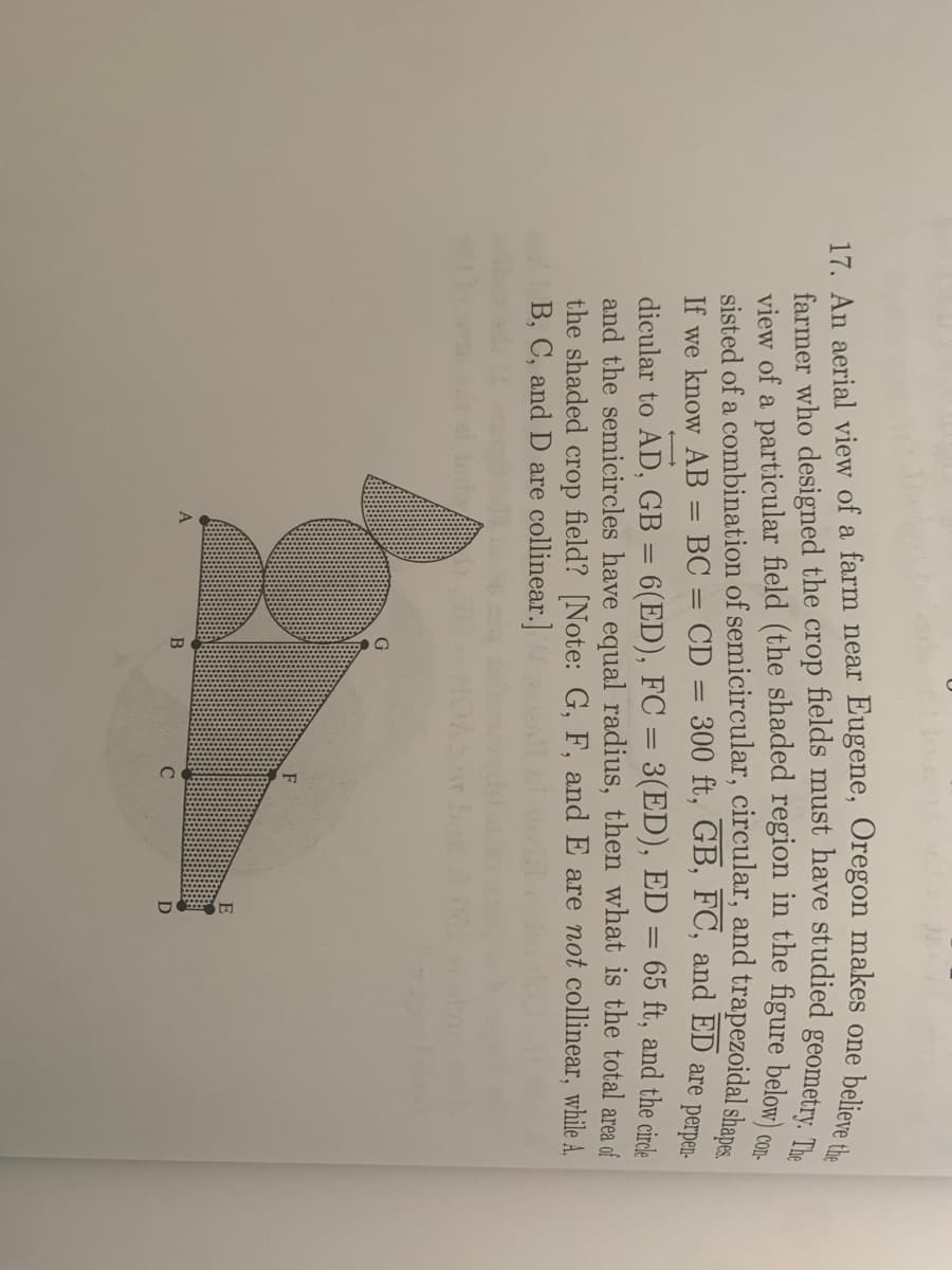 believe the
17. An aerial view of a farm near Eugene, Oregon makes one
sisted of a combination of semicircular, circular, and trapezoidal shane
If we know AB = BC = CD = 300 ft, GB, FC, and ED are perm
dicular to AD, GB = 6(ED), FC = 3(ED), ED = 65 ft, and the cirde
and the semicircles have equal radius, then what is the total area of
the shaded crop field? [Note: G, F, and E are not collinear, while A,
B, C, and D are collinear.]
E
D
