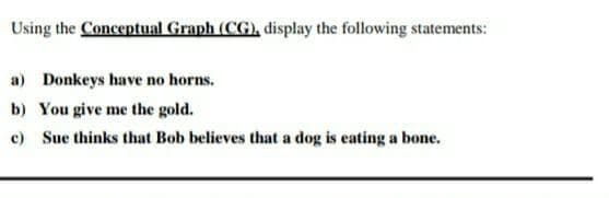 Using the Conceptual Graph (CG), display the following statements:
a) Donkeys have no horns.
b) You give me the gold.
c) Sue thinks that Bob believes that a dog is eating a bone.
