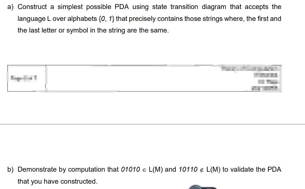 a) Construct a simplest possible PDA using state transition diagram that accepts the
language L over alphabets {0, 1} that precisely contains those strings where, the first and
the last letter or symbol in the string are the same.
b) Demonstrate by computation that 01010 e L(M) and 10110 ¢ L(M) to validate the PDA
that you have constructed.
