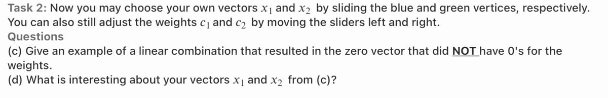 Task 2: Now you may choose your own vectors x1 and x2 by sliding the blue and green vertices, respectively.
You can also still adjust the weights c and c2 by moving the sliders left and right.
Questions
(c) Give an example of a linear combination that resulted in the zero vector that did NOT have O's for the
weights.
(d) What is interesting about your vectors x1 and x2 from (c)?
