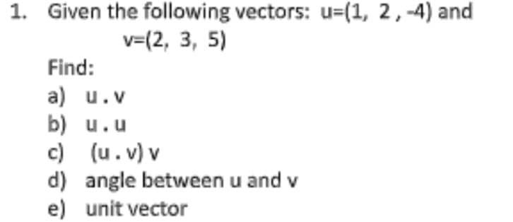 1. Given the following vectors: u=(1, 2, -4) and
v=(2, 3, 5)
Find:
a) u.v
b) u.u
c) (u.v) v
d) angle between u and v
e) unit vector
