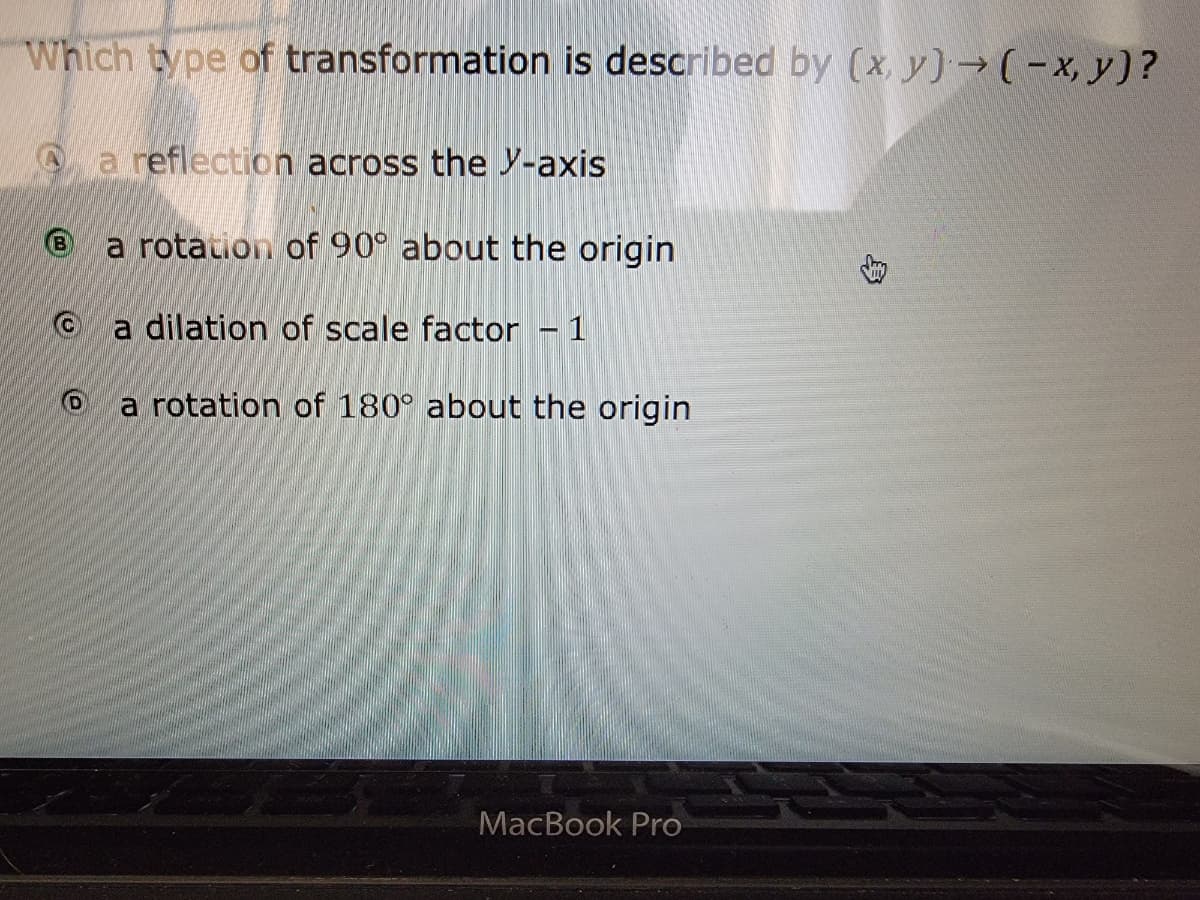 Which type of transformation is described by (x y)→ (-x, y)?
a reflection across the Y-axis
a rotation of 90° about the origin
a dilation of scale factor- 1
a rotation of 180° about the origin
MacBook Pro
