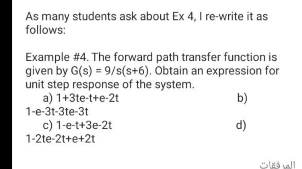 As many students ask about Ex 4, I re-write it as
follows:
Example #4. The forward path transfer function is
given by G(s) = 9/s(s+6). Obtain an expression for
unit step response of the system.
a) 1+3te-t+e-2t
1-e-3t-3te-3t
b)
c) 1-e-t+3e-2t
1-2te-2t+e+2t
d)
المرفقات
