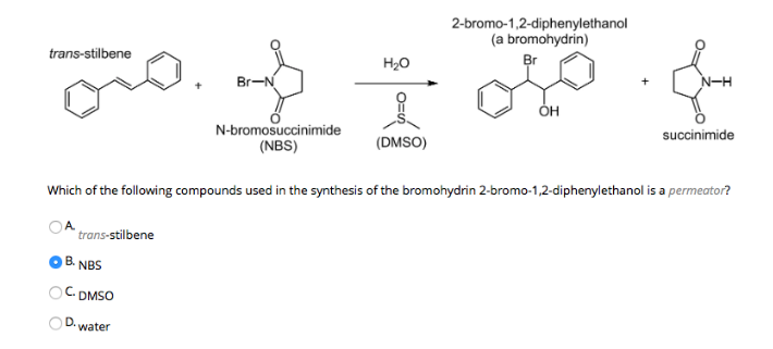 trans-stilbene
H₂O
of
(DMSO)
trans-stilbene
B. NBS
C. DMSO
D.
Br-N
water
2-bromo-1,2-diphenylethanol
(a bromohydrin)
N-bromosuccinimide
(NBS)
Br
Which of the following compounds used in the synthesis of the bromohydrin 2-bromo-1,2-diphenylethanol is a permeator?
OH
N-H
succinimide