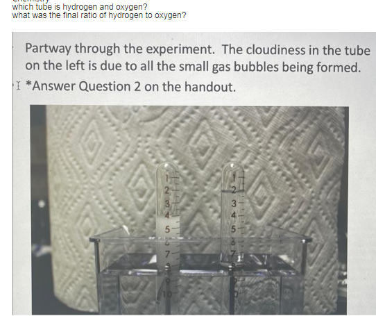 which tube is hydrogen and oxygen?
what was the final ratio of hydrogen to oxygen?
Partway through the experiment. The cloudiness in the tube
on the left is due to all the small gas bubbles being formed.
I *Answer Question 2 on the handout.
LALEbifili
2345679
34567