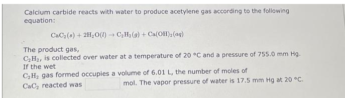 Calcium carbide reacts with water to produce acetylene gas according to the following
equation:
CaC₂ (s) + 2H₂O(1)→ C₂H₂(g) + Ca(OH)2 (aq)
The product gas,
C₂H₂, is collected over water at a temperature of 20 °C and a pressure of 755.0 mm Hg.
If the wet
C₂H₂ gas formed occupies a volume of 6.01 L, the number of moles of
CaC₂ reacted was
mol. The vapor pressure of water is 17.5 mm Hg at 20 °C.