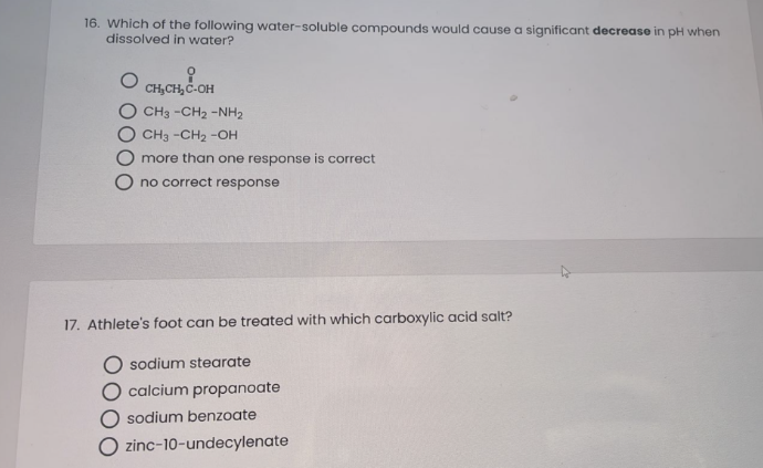 16. Which of the following water-soluble compounds would cause a significant decrease in pH when
dissolved in water?
i
CH₂CH₂C-OH
CH3 -CH, -NH2
CH3 -CH₂-OH
more than one response is correct
no correct response
17. Athlete's foot can be treated with which carboxylic acid salt?
Osodium stearate
O calcium propanoate
sodium benzoate
O zinc-10-undecylenate