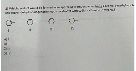 2) Which product would be formed in an appreciable amount when trans-1-bromo-2-methylcycloh
undergoes dehydrohalogenation upon treatment with sodium ethoxide in ethanol?
I
II
IV
III
A) I
B) II
C) III
D) IV