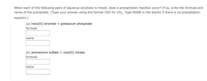 When each of the following pairs of aqueous solutions is mixed, does a precipitation reaction occur? If so, write the formula and
name of the precipitate. (Type your answer using the format CO2 for CO₂. Type NONE in the blanks if there is no precipitation
reaction.)
(a) iron(III) bromide + potassium phosphate
formula
name
(b) ammonium sulfate + iron(II) nitrate
formula
name