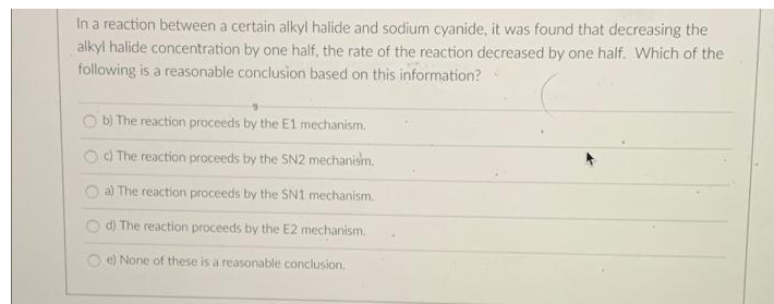 In a reaction between a certain alkyl halide and sodium cyanide, it was found that decreasing the
alkyl halide concentration by one half, the rate of the reaction decreased by one half. Which of the
following is a reasonable conclusion based on this information?
b) The reaction proceeds by the E1 mechanism.
c) The reaction proceeds by the SN2 mechanism.
a) The reaction proceeds by the SN1 mechanism.
d) The reaction proceeds by the E2 mechanism.
e) None of these is a reasonable conclusion.