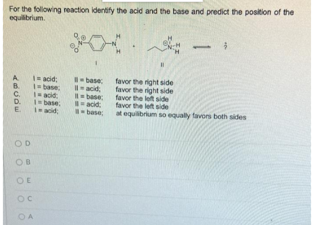 For the following reaction identify the acid and the base and predict the position of the
equilibrium.
e.
2
= acid;
= base;
Il = acid;
= base;
favor the right side
favor the right side
favor the left side
favor the left side
= acid;
=base:
acid;
Il = base;
11 = acid;
11= base;
at equilibrium so equally favors both sides
ABCDE
O
O
OB
OE
C
OA