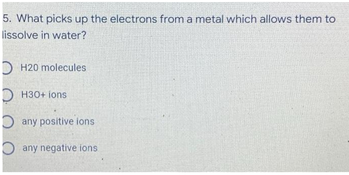 5. What picks up the electrons from a metal which allows them to
lissolve in water?
H20 molecules
H30+ ions
any positive ions
any negative ions