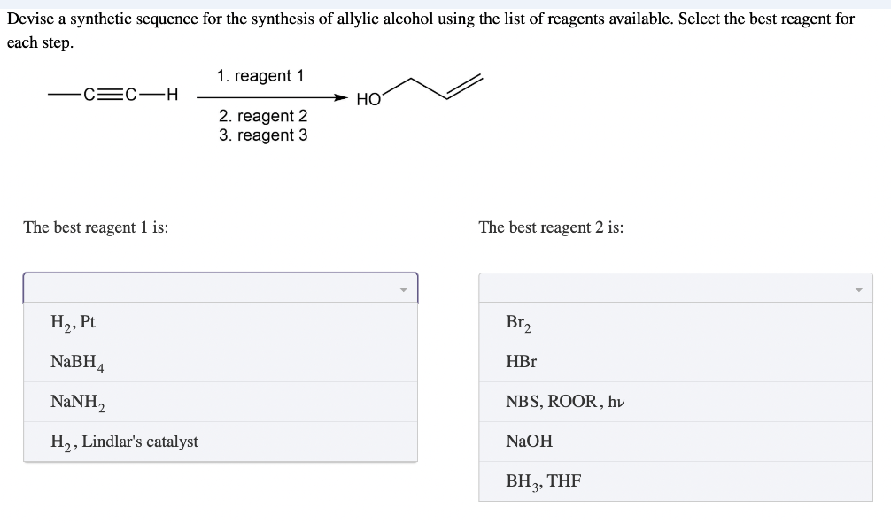 Devise a synthetic sequence for the synthesis of allylic alcohol using the list of reagents available. Select the best reagent for
each step.
1. reagent 1
-C=C-H
HO
2. reagent 2
3. reagent 3
The best reagent 1 is:
The best reagent 2 is:
H₂, Pt
Br₂
NaBH4
HBr
NaNH,
NBS, ROOR, hv
H₂, Lindlar's catalyst
NaOH
BH3, THF