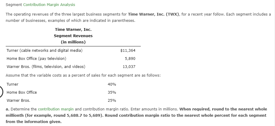 Segment Contribution Margin Analysis
The operating revenues of the three largest business segments for Time Warner, Inc. (TWX), for a recent year follow. Each segment includes a
number of businesses, examples of which are indicated in parentheses.
Time Warner, Inc.
Segment Revenues
(in millions)
Turner (cable networks and digital media)
$11,364
Home Box Office (pay television)
5,890
Warner Bros. (films, television, and videos)
13,037
Assume that the variable costs as a percent of sales for each segment are as follows:
40%
Turner
Home Box Office
35%
Warner Bros
25%
a. Determine the contribution margin and contribution margin ratio. Enter amounts in millions. When required, round to the nearest whole
millionth (for example, round 5,688.7 to 5,689). Round contribution margin ratio to the nearest whole percent for each segment
from the information given.
