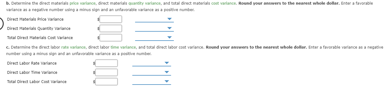 b. Determine the direct materials price variance, direct materials quantity variance, and total direct materials cost variance. Round your answers to the nearest whole dollar. Enter a favorable
variance as a negative number using a minus sign and an unfavorable variance as a positive number
Direct Materials Price Variance
Direct Materials Quantity Variance
Total Direct Materials Cost Variance
c. Determine the direct labor rate variance, direct labor time variance, and total direct labor cost variance. Round your answers to the nearest whole dollar. Enter a favorable variance as a negative
number using a minus sign and an unfavorable variance as a positive number.
Direct Labor Rate Variance
Direct Labor Time Variance
$
Total Direct Labor Cost Variance
