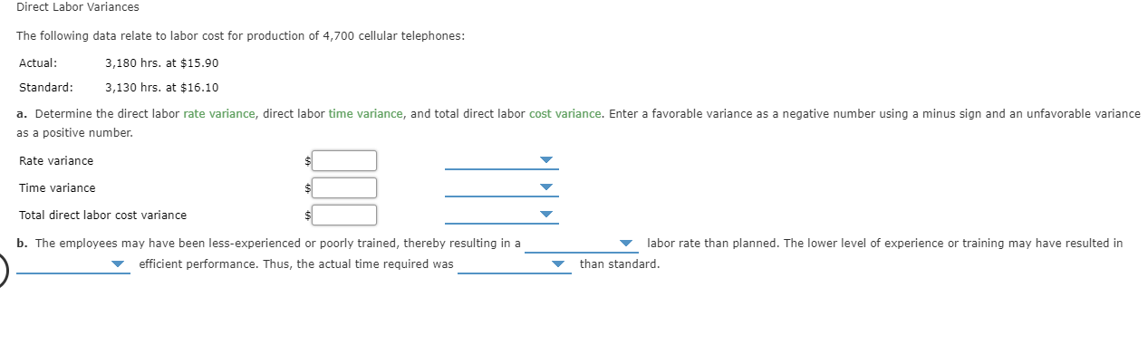 Direct Labor Variances
The following data relate to labor cost for production of 4,700 cellular telephones:
Actual:
3,180 hrs. at $15.90
Standard:
3,130 hrs. at $16.10
a. Determine the direct labor rate variance, direct labor time variance, and total direct labor cost variance. Enter a favorable variance as a negative number using a minus sign and an unfavorable variance
as a positive number
Rate variance
$
Time variance
Total direct labor cost variance
b. The employees may have been less-experienced or poorly trained, thereby resulting in a
labor rate than planned. The lower level of experience or training may have resulted in
efficient performance. Thus, the actual time required was
than standard.
