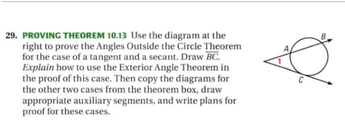 PROVING THEOREM 10.13 Use the diagram at the
right to prove the Angles Outside the Circle Theorem
for the case of a tangent and a secant. Draw BC.
Explain how to use the Exterior Angle Theorem in
the proof of this case. Then copy the diagrams for
the other two cases from the theorem box, draw
appropriate auxiliary segments, and write plans for
proof for these cases.
