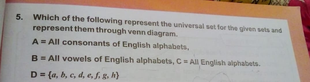 Which of the following represent the universal set for the given sets and
represent them through venn diagram.
5.
A = All consonants of English alphabets,
B = All vowels of English alphabets, C = All English alphabets.
D = {a, b, c, d, e, f, g, h)
%3D
