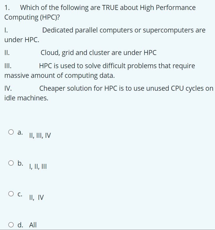 1.
Which of the following are TRUE about High Performance
Computing (HPC)?
I.
Dedicated parallel computers or supercomputers are
under HPC.
I.
Cloud, grid and cluster are under HPC
II.
HPC is used to solve difficult problems that require
massive amount of computing data.
IV.
Cheaper solution for HPC is to use unused CPU cycles on
idle machines.
O a.
II, III, IV
Ob.
I, II, III
O c.
II, IV
O d. All
