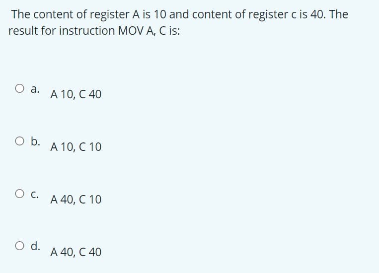 The content of register A is 10 and content of register c is 40. The
result for instruction MOV A, C is:
О а.
А 10, С 40
O b.
А 10, С 10
А 40, С 10
O d.
А 40, С 40
