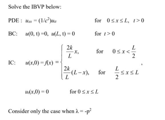 Solve the IBVP below:
PDE : Ux = (1/c²)uu
for 0sx<L, t>0
ВС:
u(0, () —0, и(L, t) %3 0
for t>0
2k
х,
L
for osx
L
0<x<-
IC:
u(x,0) = f(x) =:
2k
-(L-x),
L
L
for
2
u(x,0) = 0
for 0<x<L
Consider only the case when 1 = -p?
