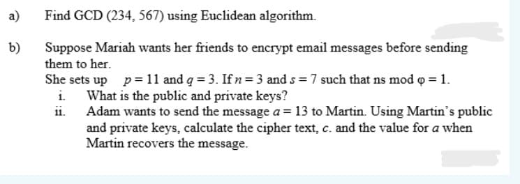 a)
Find GCD (234, 567) using Euclidean algorithm.
b)
Suppose Mariah wants her friends to encrypt email messages before sending
them to her.
She sets up p=11 and g = 3. Ifn= 3 and s = 7 such that ns mod o = 1.
What is the public and private keys?
Adam wants to send the message a = 13 to Martin. Using Martin's public
and private keys, calculate the cipher text, c. and the value for a when
Martin recovers the message.
i.
ii.
