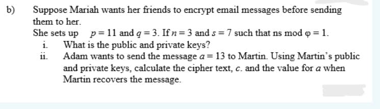 b)
Suppose Mariah wants her friends to encrypt email messages before sending
them to her.
She sets up p=11 and g = 3. Ifn= 3 and s = 7 such that ns mod o = 1.
What is the public and private keys?
ii.
i.
Adam wants to send the message a = 13 to Martin. Using Martin's public
and private keys, calculate the cipher text, c. and the value for a when
Martin recovers the message.
