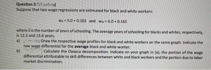 Question 5 $23 yusine)
Suppose that two wage regressions are estimated for black and white workers:
W₁=5.0+ 0.10S and Ww= 6.0+ 0.145
where S is the number of years of schooling. The average years of schooling for blacks and whites, respectively,
is 12.2 and 13.6 years.
a)
Draw the respective wage profiles for black and white workers on the same graph. Indicate the
raw wage differential for the average black and white worker.
b)
Calculate the Oaxaca decomposition. Indicate on your graph in (a), the portion of the wage
differential attributable to skill differences between white and black workers and the portion due to labor
market discrimination.