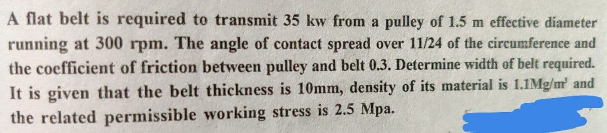 A flat belt is required to transmit 35 kw from a pulley of 1.5 m effective diameter
running at 300 rpm. The angle of contact spread over 11/24 of the circumference and
the coefficient of friction between pulley and belt 0.3. Determine width of belt required.
It is given that the belt thickness is 10mm, density of its material is 1.1Mg/m and
the related permissible working stress is 2.5 Mpa.
