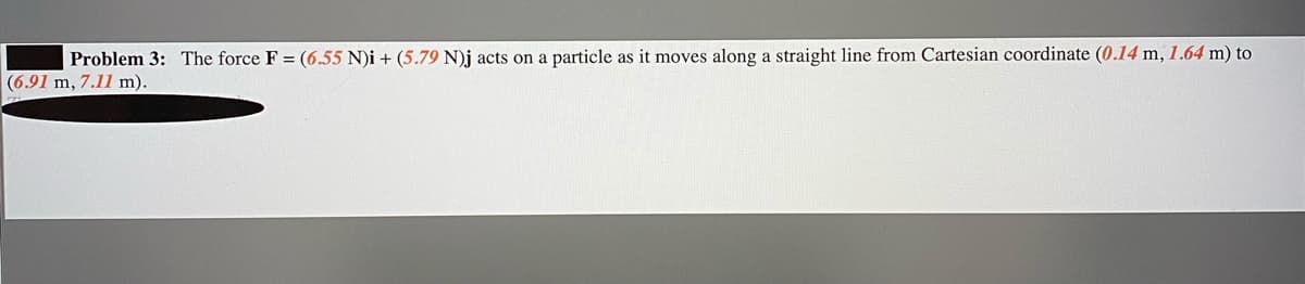 Problem 3: The force F = (6.55 N)i + (5.79 N)j acts on a particle as it moves along a straight line from Cartesian coordinate (0.14 m, 1.64 m) to
(6.91 m, 7.11 m).
