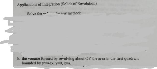 Applications of Integration (Solids of Revolution)
Solve the v
any method:
6. the votume formed by revolving about OY the area in the first quadrant
bounded by y=4ax, y=0, x-a.
