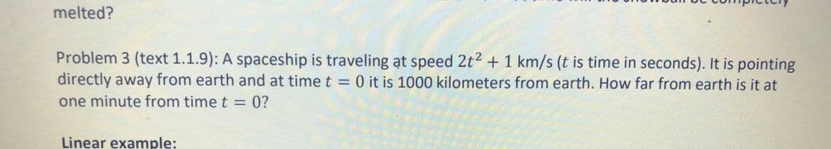 melted?
Problem 3 (text 1.1.9): A spaceship is traveling at speed 2t2 +1 km/s (t is time in seconds). It is pointing
directly away from earth and at time t = 0 it is 1000 kilometers from earth. How far from earth is it at
one minute from time t = 0?
Linear example:
