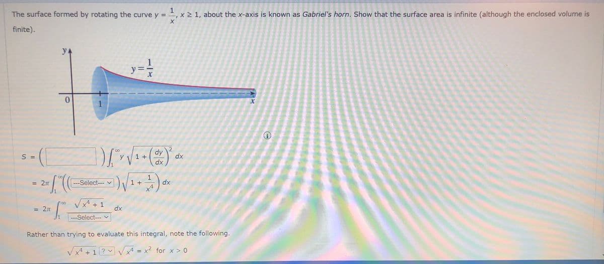 The surface formed by rotating the curve y = , x 2 1, about the x-axis is known as Gabriel's horn. Show that the surface area is infinite (although the enclosed volume is
finite).
2
dy
1 +
dx
S =
dx
---Select--- v
1 +
1
dx
= 2n
x* + 1
= 2n
dx
---Select--- v
Rather than trying to evaluate this integral, note the following.
Vx4 + 1 ? v
X4 = x2 for x > 0

