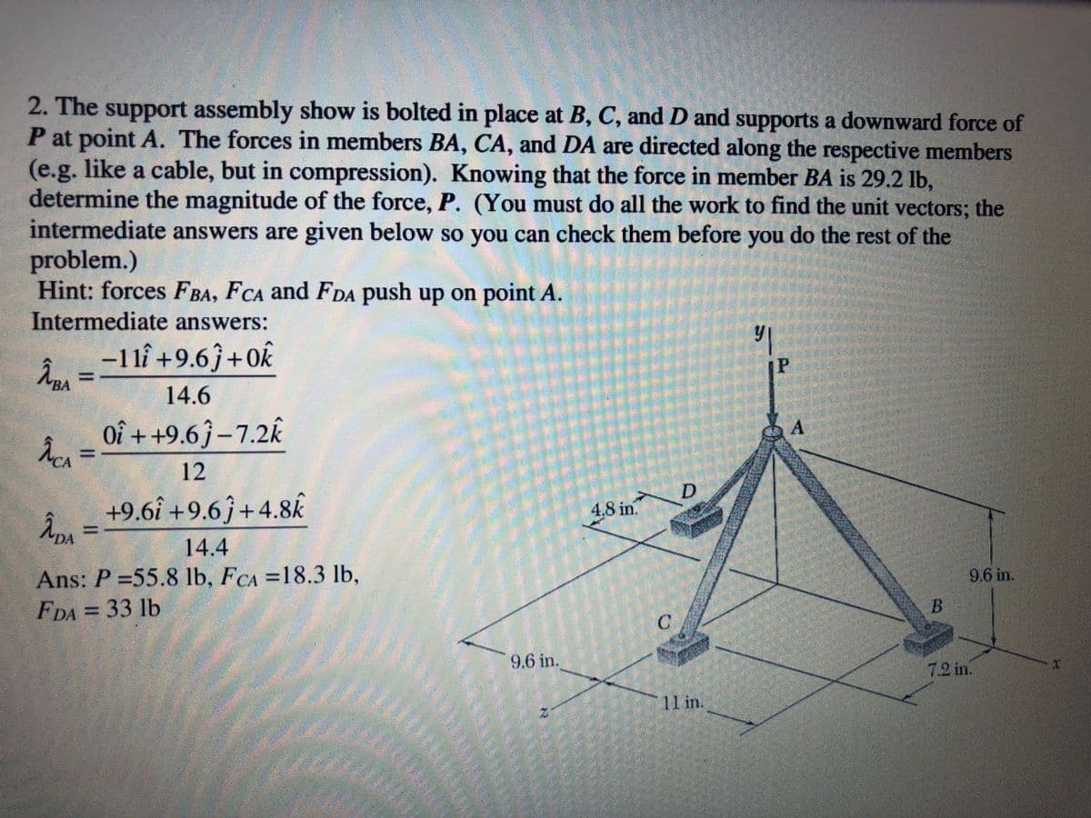 2. The support assembly show is bolted in place at B, C, and D and supports a downward force of
P at point A. The forces in members BA, CA, and DA are directed along the respective members
(e.g. like a cable, but in compression). Knowing that the force in member BA is 29.2 lb,
determine the magnitude of the force, P. (You must do all the work to find the unit vectors; the
intermediate answers are given below so you can check them before you do the rest of the
problem.)
Hint: forces FBA, FCA and FDA push up on point A.
Intermediate answers:
-1lî +9.6ĵ+Ok
[P
14.6
Oî ++9.6ĵ –7.2k
12
D
+9.6î +9.6ĵ+4.8k
4.8 in.
えn=
DA
14.4
Ans: P 55.8 lb, FCA =18.3 lb,
FDA = 33 lb
9.6 in.
B
9.6 in.
7.2 in.
11 in.
LEGO
