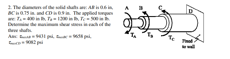 2. The diameters of the solid shafts are: AB is 0.6 in,
A
B
D
BC is 0.75 in. and CD is 0.9 in. The applied torques
are: TĄ = 400 in lb, Tg = 1200 in Ib, Tc = 500 in İb.
Determine the maximum shear stress in each of the
three shafts.
TA
TB
Ans: TmaxAB = 9431 psi, TmarBC = 9658 psi,
TmaxCD = 9082 psi
Te
Fixed
to wall
