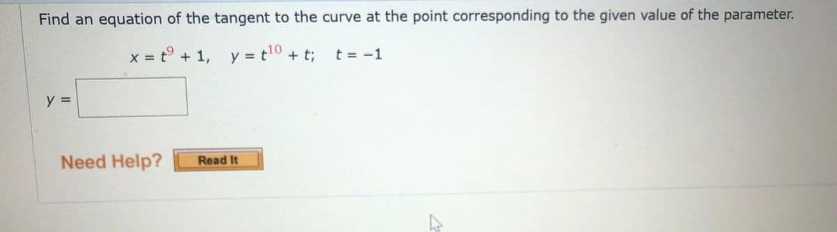 Find an equation of the tangent to the curve at the point corresponding to the given value of the parameter.
x = t° + 1, y = t10 + t;
t = -1
y =
Need Help?
Read It
