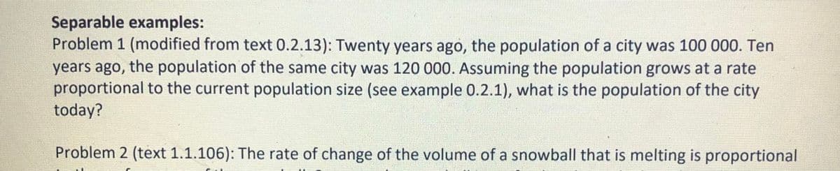 Separable examples:
Problem 1 (modified from text 0.2.13): Twenty years ago, the population of a city was 100 000. Ten
years ago, the population of the same city was 120 000. Assuming the population grows at a rate
proportional to the current population size (see example 0.2.1), what is the population of the city
today?
Problem 2 (text 1.1.106): The rate of change of the volume of a snowball that is melting is proportional
