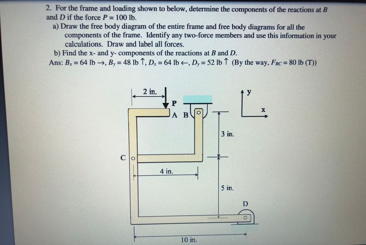 2. For the frame and loading shown to below, determine the components of the reactions at B
and D if the force P = 100 lb.
a) Draw the free body diagram of the entire frame and free body diagrams for all the
components of the frame. Identify any two-force members and use this information in your
calculations. Draw and label all forces.
b) Find the x- and y- components of the reactions at B and D.
Ans: Bx = 64 lb →, By = 48 lb ↑, D, = 64 lb , D, = 52 lb ↑ (By the way, FBC = 80 lb (T))
%3D
%3D
%3D
2 in.
y
А В
3 in.
C
4 in.
5 in.
10 in.
