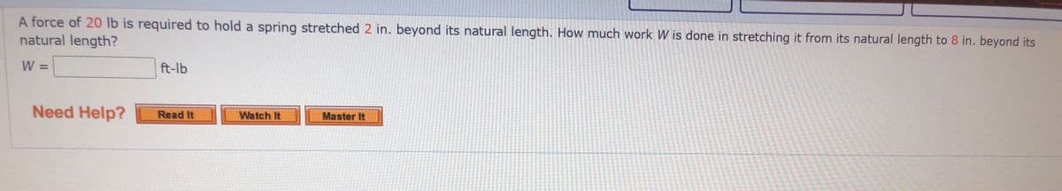 A force of 20 lb is required to hold a spring stretched 2 in. beyond its natural length. How much work W is done in stretching it from its natural length to 8 in. beyond its
natural length?
W =
ft-lb
%3D
Need Help?
Read It
Watch It
Master It
