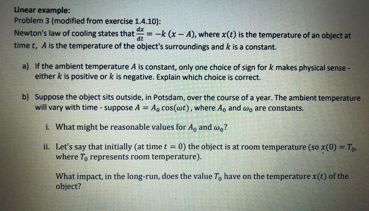 Linear example:
Problem 3 (modified from exercise 1.4.10):
dx
Newton's law of cooling states that
dt
= -k (x - A), where x(t) is the temperature of an object at
time t, A is the temperature of the object's surroundings and k is a constant.
a) If the ambient temperature A is constant, only one choice of sign for k makes physical sense -
either k is positive or k is negative. Explain which choice is correct.
b) Suppose the object sits outside, in Potsdam, over the course of a year. The ambient temperature
will vary with time suppose A
Ao cos(wt), where Ao and wo are constants.
%3D
i. What might be reasonable values for A, and w,?
ii. Let's say that initially (at time t = 0) the object is at room temperature (so x(0) = To,
where T, represents room temperature).
What impact, in the long-run, does the value T, have on the temperature x(t) of the
object?
