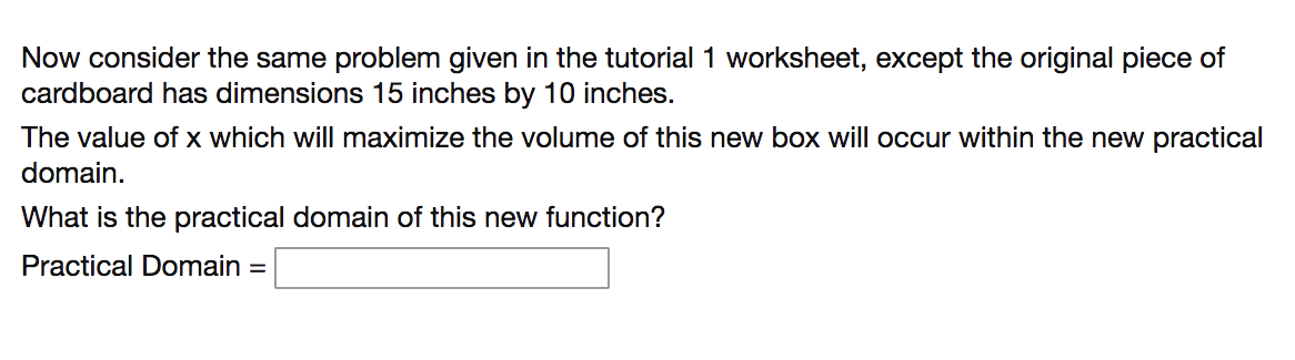 Now consider the same problem given in the tutorial 1 worksheet, except the original piece of
cardboard has dimensions 15 inches by 10 inches.
The value of x which will maximize the volume of this new box will occur within the new practical
domain.
What is the practical domain of this new function?
Practical Domain =
