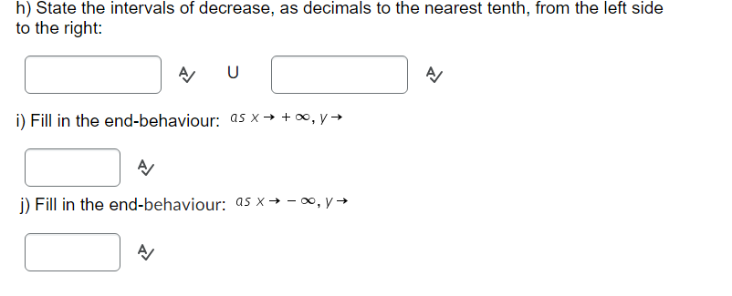 h) State the intervals of decrease, as decimals to the nearest tenth, from the left side
to the right:
A
A
i) Fill in the end-behaviour: as x→ +∞, y →
U
A/
j) Fill in the end-behaviour: as x→ -∞, y →
A/