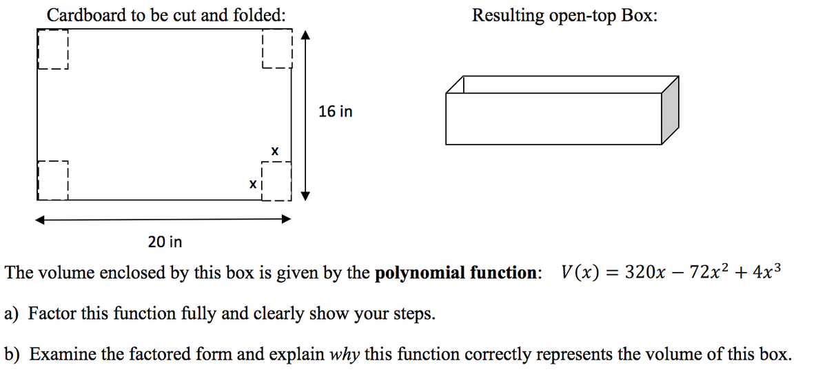 Cardboard to be cut and folded:
Resulting open-top Box:
16 in
20 in
The volume enclosed by this box is given by the polynomial function: V(x) = 320x – 72x² + 4x3
a) Factor this function fully and clearly show your steps.
b) Examine the factored form and explain why this function correctly represents the volume of this box.
