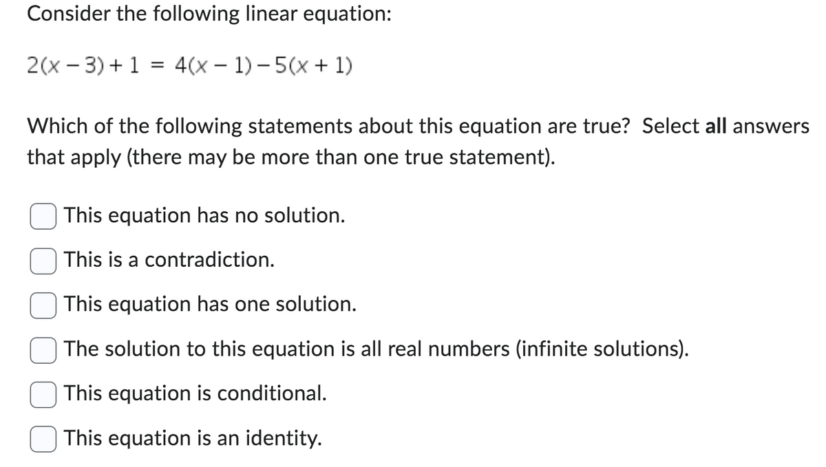 Consider the following linear equation:
2(x-3) + 1 = 4(x - 1)-5(x + 1)
Which of the following statements about this equation are true? Select all answers
that apply (there may be more than one true statement).
This equation has no solution.
This is a contradiction.
This equation has one solution.
The solution to this equation is all real numbers (infinite solutions).
This equation is conditional.
This equation is an identity.