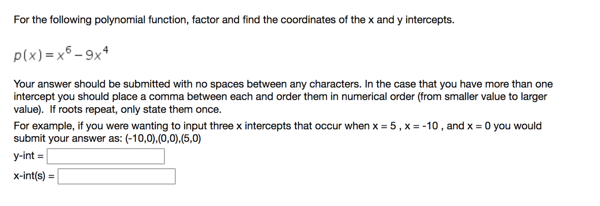 For the following polynomial function, factor and find the coordinates of the x and y intercepts.
p(x) = x5 - 9x4
Your answer should be submitted with no spaces between any characters. In the case that you have more than one
intercept you should place a comma between each and order them in numerical order (from smaller value to larger
value). If roots repeat, only state them once.
For example, if you were wanting to input three x intercepts that occur when x = 5 , x = -10 , and x = 0 you would
submit your answer as: (-10,0),(0,0),(5,0)
y-int =
x-int(s) =
