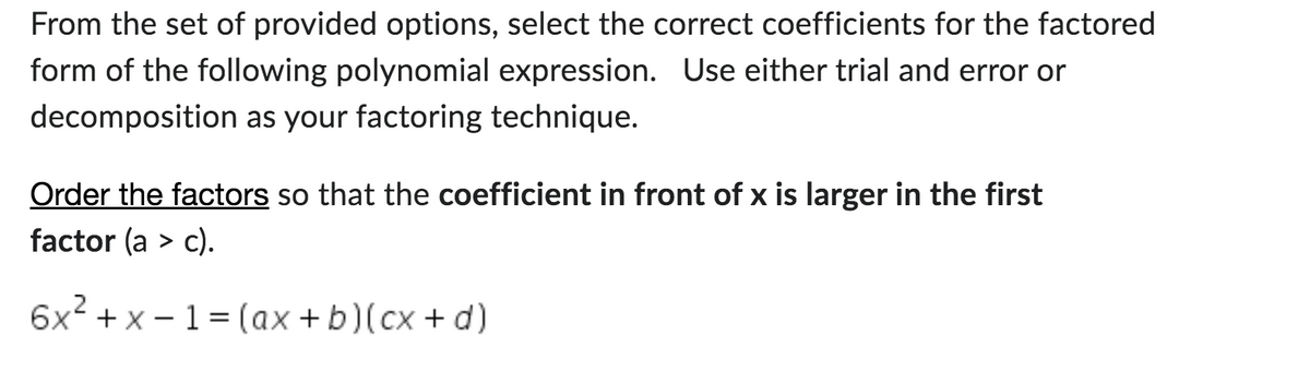 From the set of provided options, select the correct coefficients for the factored
form of the following polynomial expression. Use either trial and error or
decomposition as your factoring technique.
Order the factors so that the coefficient in front of x is larger in the first
factor (a > c).
6x²+x-1 = (ax+ b)(cx+d)